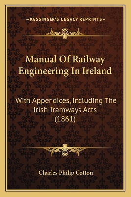 Manual Of Railway Engineering In Ireland: With Appendices, Including The Irish Tramways Acts (1861) - Cotton, Charles Philip