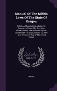 Manual Of The Militia Laws Of The State Of Oregon: Rules And Regulations Adopted In Pursuance Thereof By The State Military Board, And Approved By The Governor Of The State, August 13, 1896: Also Articles Of War Of The United States