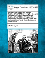 Manual of the Roads and Bridges (Scotland) ACT, 1878: Showing the Changes Introduced by the Local Government (Scotland) ACT, 1889: With Appendices Containing a Digest of Decided Cases, and Relative Statutes / By J. Eaton Dykes, and Dudley Stuart.