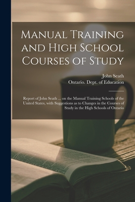 Manual Training and High School Courses of Study [microform]: Report of John Seath ... on the Manual Training Schools of the United States, With Suggestions as to Changes in the Courses of Study in the High Schools of Ontario - Seath, John 1844-1919, and Ontario Dept of Education (Creator)