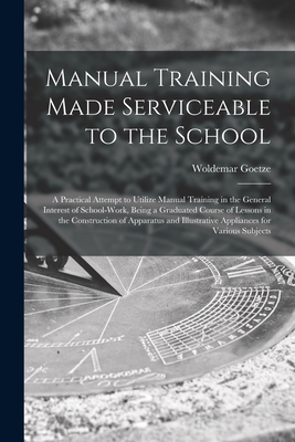 Manual Training Made Serviceable to the School: a Practical Attempt to Utilize Manual Training in the General Interest of School-work, Being a Graduated Course of Lessons in the Construction of Apparatus and Illustrative Appliances for Various Subjects - Goetze, Woldemar