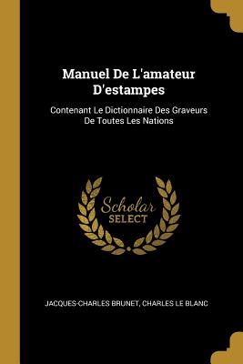 Manuel de L'Amateur D'Estampes: Contenant Le Dictionnaire Des Graveurs de Toutes Les Nations - Brunet, Jacques-Charles, and Le Blanc, Charles