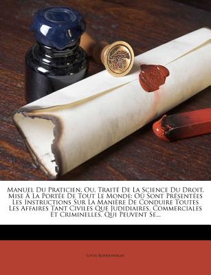 Manuel Du Praticien, Ou, Traite de La Science Du Droit, Mise a la Portee de Tout Le Monde: Ou Sont Presentees Les Instructions Sur La Maniere de Conduire Toutes Les Affaires Tant Civiles Que Judidiaires, Commerciales Et Criminelles, Qui Peuvent Se. - Rondonneau, Louis