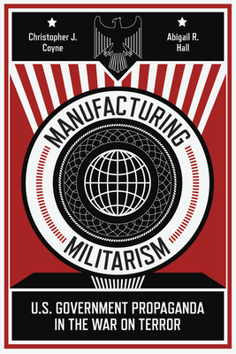 Manufacturing Militarism: U.S. Government Propaganda in the War on Terror - Coyne, Christopher J, and Hall, Abigail R
