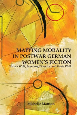 Mapping Morality in Postwar German Women's Fiction: Christa Wolf, Ingeborg Drewitz, and Grete Weil - Mattson, Michelle