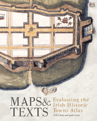 Maps and Texts: Evaluating the Irish Historic Towns Atlas: Evaluating the Irish Historic Towns Atlas - Gearty, Sarah (Editor), and Clarke, H B (Editor)