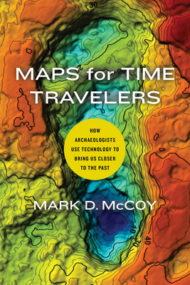 Maps for Time Travelers: How Archaeologists Use Technology to Bring Us Closer to the Past - McCoy, Mark D
