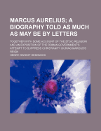 Marcus Aurelius; A Biography Told as Much as May Be by Letters: Together with Some Account of the Stoic Religion and an Exposition of the Roman Government's Attempt to Suppress Christianity During Marcus's Reign