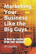 Marketing Your Business Like the Big Guys: 12 Must-Do Tactics to Grow Your Business