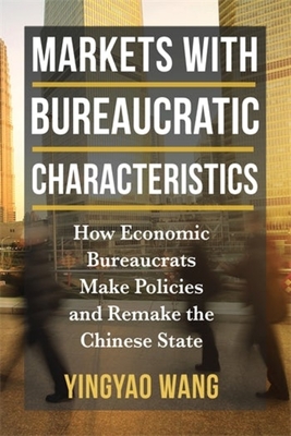 Markets with Bureaucratic Characteristics: How Economic Bureaucrats Make Policies and Remake the Chinese State - Wang, Yingyao