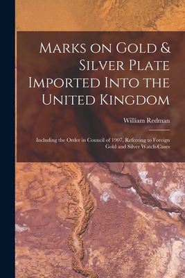 Marks on Gold & Silver Plate Imported Into the United Kingdom: Including the Order in Council of 1907, Referring to Foreign Gold and Silver Watch-cases - Redman, William