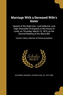 Marriage With a Deceased Wife's Sister: Speech of the Right Hon. Lord Selborne, Lord High Chancellor of England, in the House of Lords, on Thursday, March 13, 1873, on the Second Reading of the Above Bill; Volume Talbot collection of British pamphlets - Selborne, Roundell Palmer Earl of (Creator)