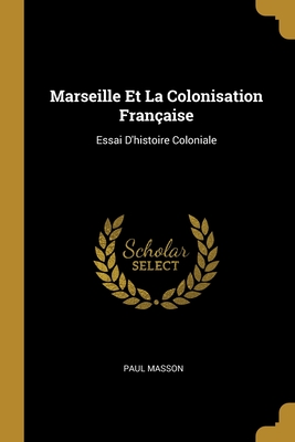 Marseille Et La Colonisation Fran?aise: Essai d'Histoire Coloniale - Masson, Paul