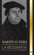 Martn Lutero: La biografa de un telogo alemn que encendi la Reforma Protestante y cambi el mundo