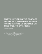 Martin Luther on the Bondage of the Will, Written in Answer to the Diatribe of Erasmus on Free-Will, Tr. by H. Cole
