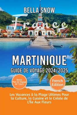 Martinique Voyage Guide 2024/2025: Les vacances ? la plage ultimes pour la culture, la cuisine et le cr?ole de l'?le aux fleurs - Snow, Bella