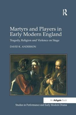 Martyrs and Players in Early Modern England: Tragedy, Religion and Violence on Stage - Anderson, David K.