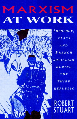Marxism at Work: Ideology, Class and French Socialism During the Third Republic - Stuart, Robert