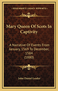 Mary Queen of Scots in Captivity: A Narrative of Events from January, 1569, to December, 1584, Whilst George Earl of Shrewsbury Was the Guardian of the Scottish Queen