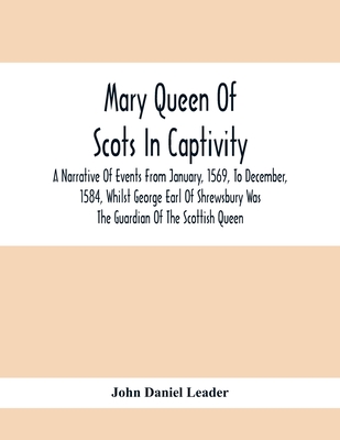 Mary Queen Of Scots In Captivity; A Narrative Of Events From January, 1569, To December, 1584, Whilst George Earl Of Shrewsbury Was The Guardian Of The Scottish Queen - Daniel Leader, John