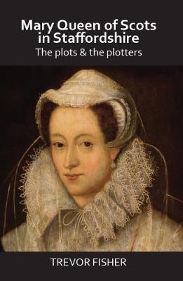 Mary Queen of Scots in Staffordshire: The Plots & the Plotters - Fisher, Trevor