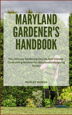 Maryland Gardener's Handbook: The Ultimate Gardening Secrets And Climate-Confronting Wisdom For Maryland Unforgiving Terrain - Hamza, Huxley