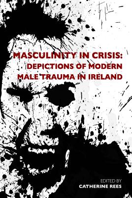 Masculinity in Crisis: Depictions of Modern Male Trauma in Ireland - Rees, Catherine (Editor)