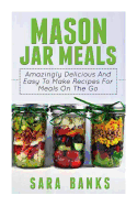 Mason Jar Meals: Amazingly Delicious And Easy To Make Recipes For Meals On The Go