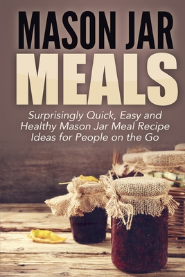 Mason Jar Meals: Surprisingly Quick, Easy and Healthy Mason Jar Meal Recipe Ideas for People on the Go - Jacobs, Jessica