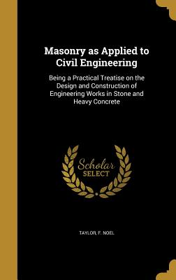 Masonry as Applied to Civil Engineering: Being a Practical Treatise on the Design and Construction of Engineering Works in Stone and Heavy Concrete - Taylor, F Noel (Creator)