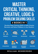 Master Critical Thinking, Creative, Logic & Problem Solving Skills (4 Books in 1): Develop Deep Thinking Skills to Make Smarter Decisions and Solve Problems in Any Situation