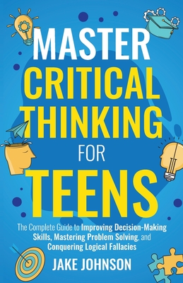 Master Critical Thinking for Teens: The Complete Guide to Improving Decision-Making Skills, Mastering Problem Solving, and Conquering Logical Fallacies - Johnson, Jake