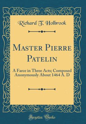 Master Pierre Patelin: A Farce in Three Acts; Composed Anonymously about 1464 A. D (Classic Reprint) - Holbrook, Richard T