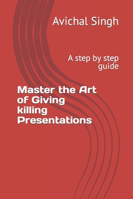 Master the Art of Giving killing Presentations: A step by step guide - Singh, Avichal