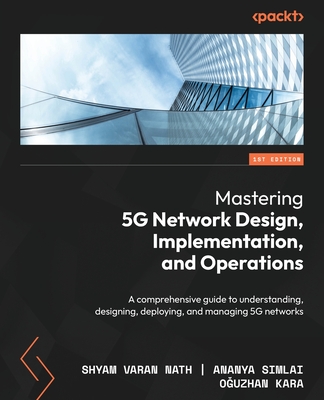 Mastering 5G Network Design, Implementation, and Operations: A comprehensive guide to understanding, designing, deploying, and managing 5G networks - Nath, Shyam Varan, and Simlai, Ananya, and Kara, Oguzhan