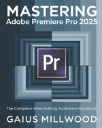 Mastering Adobe Premiere Pro 2025: The Complete Video Editing Illustrative Handbook