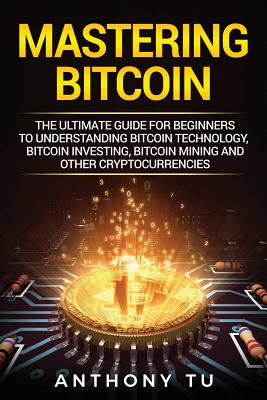 Mastering Bitcoin: The Ultimate Guide for Beginners to Understanding Bitcoin Technology, Bitcoin Investing, Bitcoin Mining and Other Cryptocurrencies - Tu, Anthony