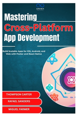 Mastering Cross-Platform App Development: Build Scalable Apps for iOS, Android, and Web with Flutter and React Native - Sanders, Rafael, and Farmer, Miguel (Editor), and Carter, Thompson