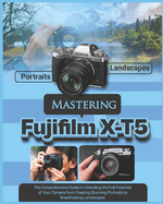 Mastering Fujifilm X-T5: The Comprehensive Guide to Unlocking the Full Potential of your Camera from Creating Stunning Portraits to Breathtaking Landscapes