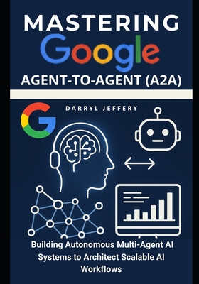 Mastering Google Agent-to-Agent (A2A): Building Autonomous Multi-Agent AI Systems to Architect Scalable AI Workflows - Jeffery, Darryl