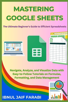 Mastering Google Sheets: The Ultimate Beginner's Guide to Efficient Spreadsheets: Navigate, Analyze, and Visualize Data with Easy-to-Follow Tutorials on Formulas, Formatting, and Data Management - Farabi, Ibnul Jaif