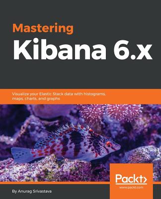 Mastering Kibana 6.x: Visualize your Elastic Stack data with histograms, maps, charts, and graphs - Srivastava, Anurag