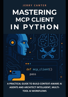 Mastering MCP Client in Python: A Practical Guide to Build Context-Aware AI Agents and Architect Intelligent, Multi-Tool AI Workflows - Canter, Jerry