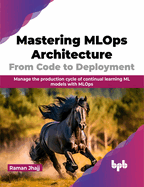 Mastering MLOps Architecture: From Code to Deployment: Manage the Production Cycle of Continual Learning ML Models with MLOps