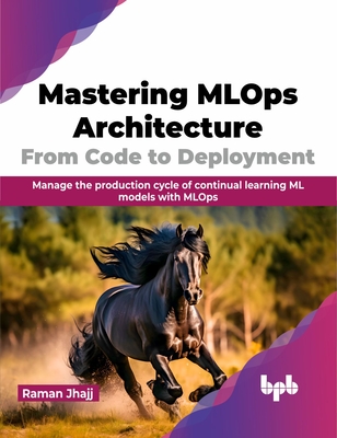 Mastering MLOps Architecture: From Code to Deployment: Manage the Production Cycle of Continual Learning ML Models with MLOps - Jhajj, Raman