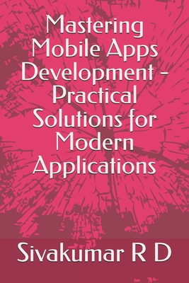 Mastering Mobile Apps Development - Practical Solutions for Modern Applications - R D, Sivakumar