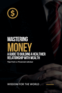 Mastering Money: A Guide to Building a Healthier Relationship with Wealth: Tips from a Financial Advisor