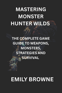 Mastering Monster Hunter Wilds: The Complete Game Guide to Weapons, Monsters, Strategies and Survival