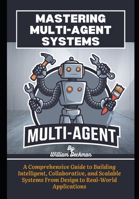 Mastering Multi-Agent Systems: A Comprehensive Guide to Building Intelligent, Collaborative, and Scalable Systems From Design to Real-World Applications - Deckman, William