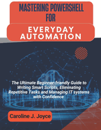 Mastering Powershell for Everyday Automation: The Ultimate Beginner-friendly Guide to Writing Smart Scripts, Eliminating Repetitive Tasks and Managing IT systems with Confidence